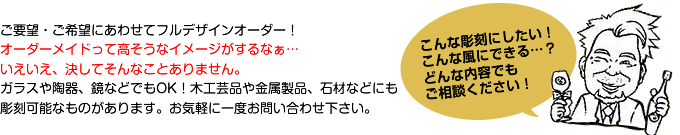 ご要望・ご希望にあわせてフルデザインオーダー！ オーダーメイドって高そうなイメージがするなぁ… いえいえ、決してそんなことありません。 ガラスや陶器、鏡などでもOK！木工芸品や金属製品、石材などにも こんな彫刻にしたい！こんな風にできる…？どんな内容でもご相談ください！彫刻可能なものがあります。お気軽に一度お問い合わせ下さい