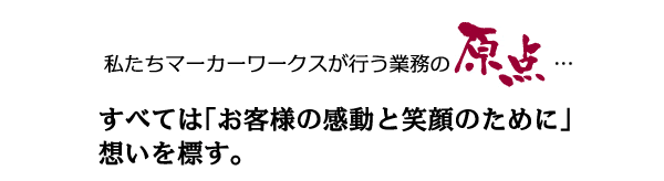 私たちマーカーワークスが行う業務の原点…　すべては「お客様の感動と笑顔のために」想いを標す。