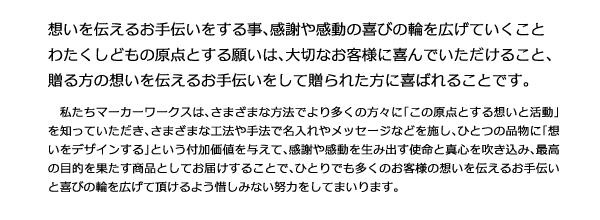 想いを伝えるお手伝いをする事、感謝や感動の喜びの輪を広げていくこと わたくしどもの原点とする願いは、大切なお客様に喜んでいただけること、贈る方の想いを伝えるお手伝いをして贈られた方に喜ばれることです。私たちマーカーワークスは、さまざまな方法でより多くの方々に「この原点とする想いと活動」を知っていただき、さまざまな工法や手法で名入れやメッセージなどを施し、ひとつの品物に「想いをデザインする」という付加価値を与えて、感謝や感動を生み出す使命と真心を吹き込み、最高の目的を果たす商品としてお届けすることで、ひとりでも多くのお客様の想いを伝えるお手伝いと喜びの輪を広げて頂けるよう惜しみない努力をしてまいります。