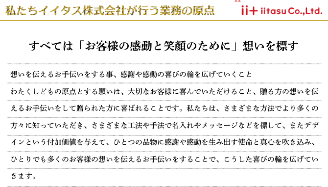 私たちイイタスが行う業務の原点 すべてはお客様の感動と笑顔のために 想いを伝えるお手伝いをする事、感謝や感動の喜びの輪を広げていくこと わたくしどもの原点とする願いは、大切なお客様に喜んでいただけること、贈る方の想いを伝えるお手伝いをして贈られた方に喜ばれることです。私たちは、さまざまな方法でより多くの方々に知っていただき、さまざまな工法や手法で名入れやメッセージなどを標して、またデザインという付加価値を与えて、ひとつの品物に感謝や感動を生み出す使命と真心を吹き込み、ひとりでも多くのお客様の想いを伝えるお手伝いをすることで、こうした喜びの輪を広げていきます。